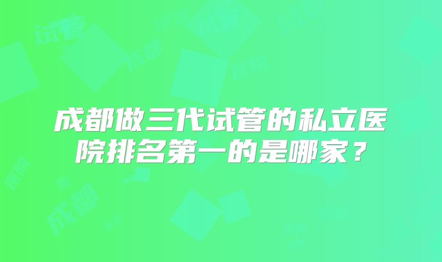 成都做三代试管的私立医院排名第一的是哪家？