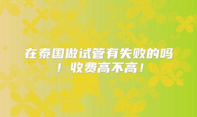 在泰国做试管有失败的吗！收费高不高！