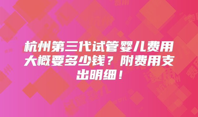 杭州第三代试管婴儿费用大概要多少钱？附费用支出明细！