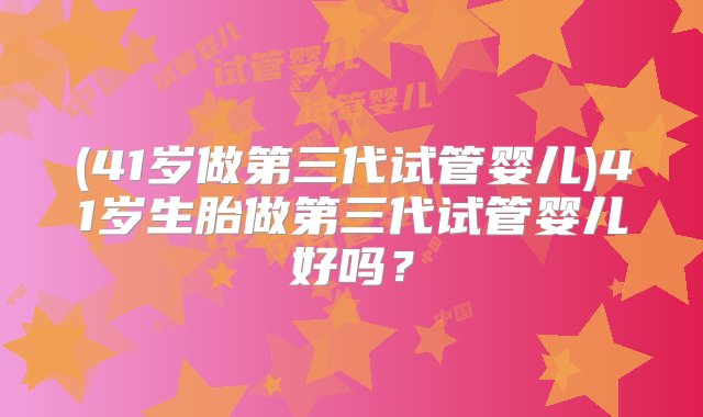 (41岁做第三代试管婴儿)41岁生胎做第三代试管婴儿好吗？