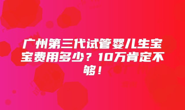 广州第三代试管婴儿生宝宝费用多少？10万肯定不够！