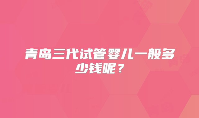 青岛三代试管婴儿一般多少钱呢？