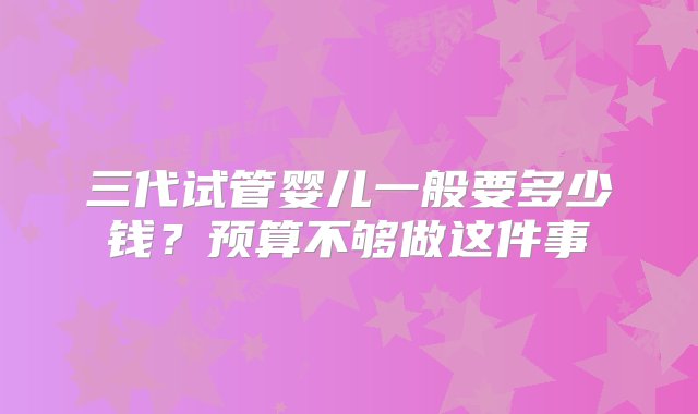 三代试管婴儿一般要多少钱？预算不够做这件事