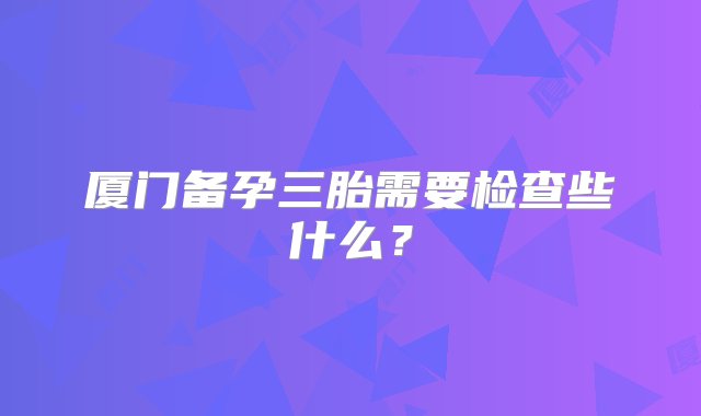 厦门备孕三胎需要检查些什么？