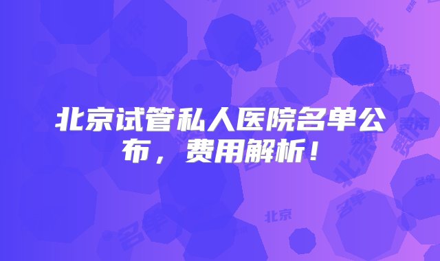 北京试管私人医院名单公布，费用解析！