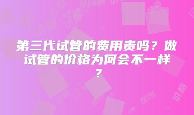 第三代试管的费用贵吗？做试管的价格为何会不一样？