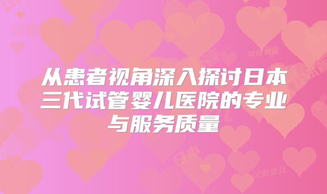 从患者视角深入探讨日本三代试管婴儿医院的专业与服务质量