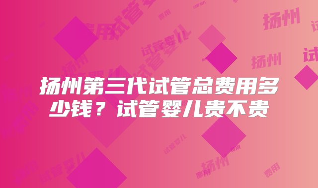 扬州第三代试管总费用多少钱？试管婴儿贵不贵