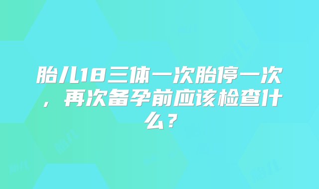 胎儿18三体一次胎停一次，再次备孕前应该检查什么？