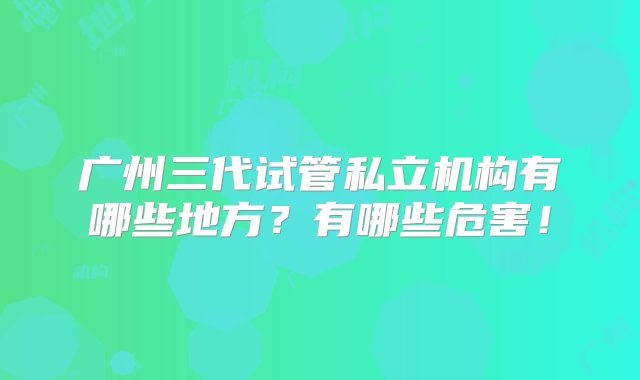 广州三代试管私立机构有哪些地方？有哪些危害！