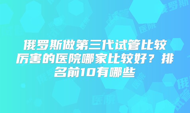 俄罗斯做第三代试管比较厉害的医院哪家比较好？排名前10有哪些