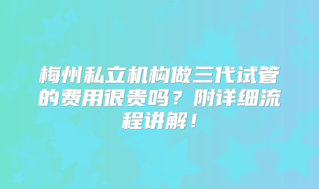 梅州私立机构做三代试管的费用很贵吗？附详细流程讲解！