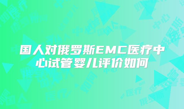 国人对俄罗斯EMC医疗中心试管婴儿评价如何