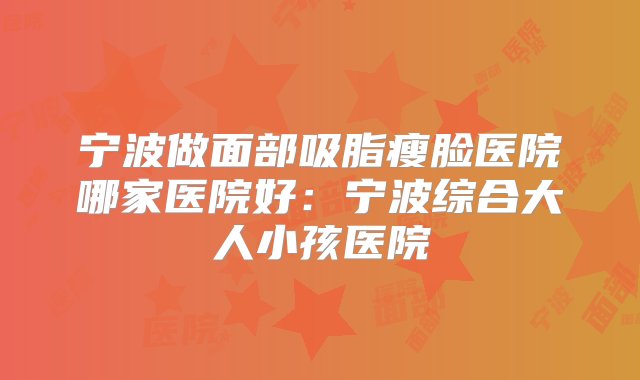 宁波做面部吸脂瘦脸医院哪家医院好：宁波综合大人小孩医院