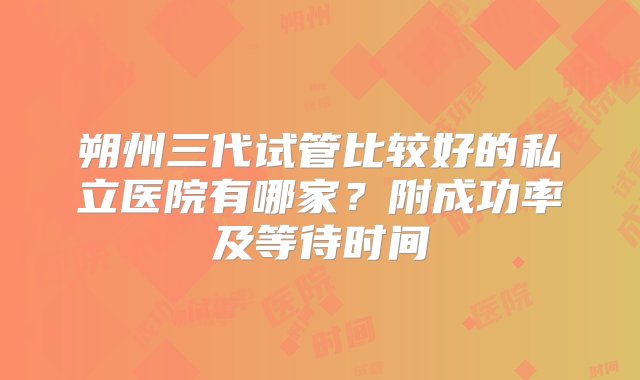 朔州三代试管比较好的私立医院有哪家？附成功率及等待时间