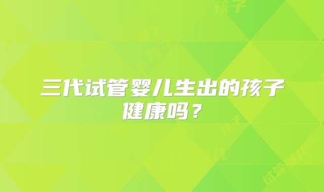 三代试管婴儿生出的孩子健康吗？