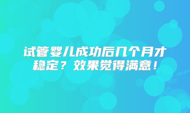 试管婴儿成功后几个月才稳定？效果觉得满意！