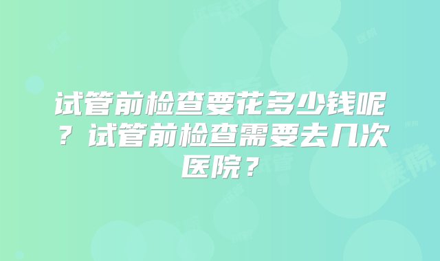 试管前检查要花多少钱呢？试管前检查需要去几次医院？