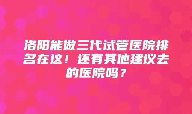 洛阳能做三代试管医院排名在这！还有其他建议去的医院吗？