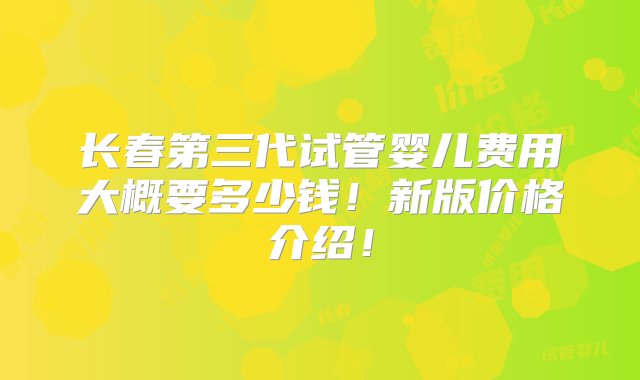 长春第三代试管婴儿费用大概要多少钱！新版价格介绍！