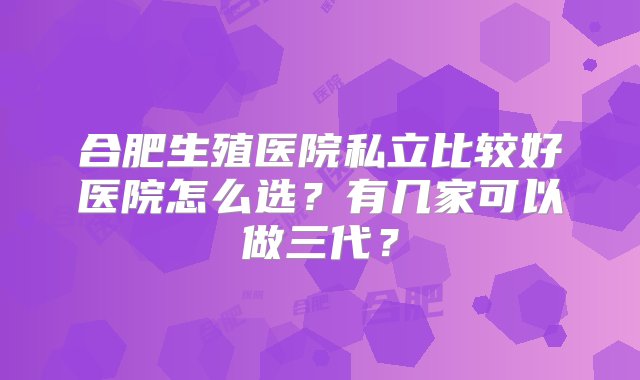 合肥生殖医院私立比较好医院怎么选？有几家可以做三代？