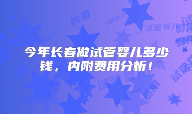 今年长春做试管婴儿多少钱，内附费用分析！