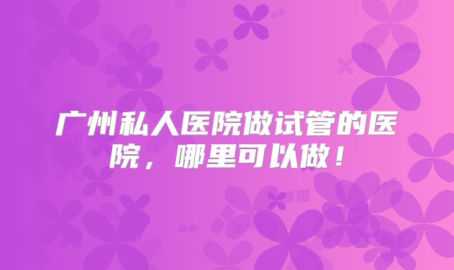 广州私人医院做试管的医院，哪里可以做！