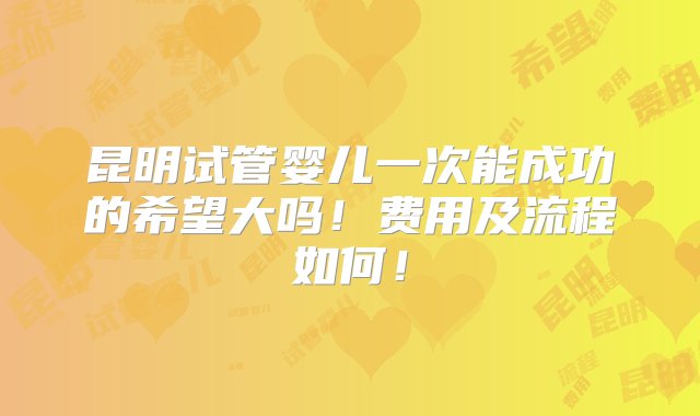 昆明试管婴儿一次能成功的希望大吗！费用及流程如何！