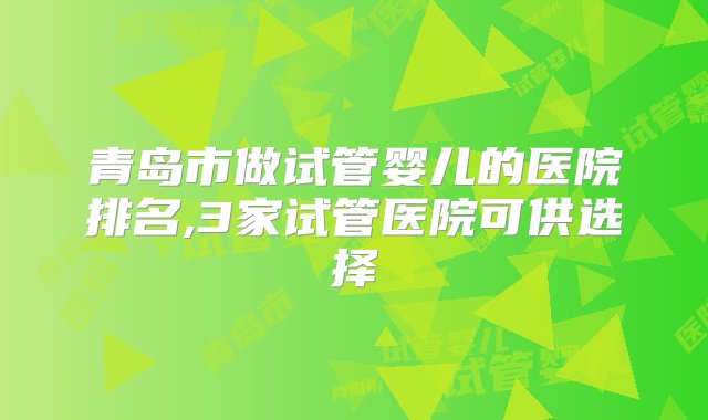 青岛市做试管婴儿的医院排名,3家试管医院可供选择