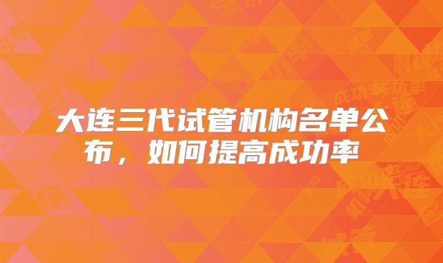 大连三代试管机构名单公布，如何提高成功率