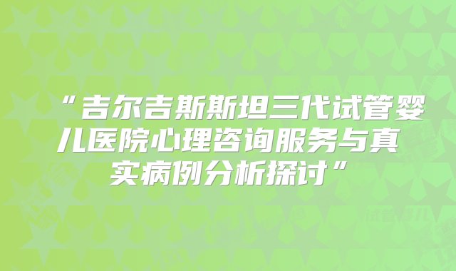 “吉尔吉斯斯坦三代试管婴儿医院心理咨询服务与真实病例分析探讨”