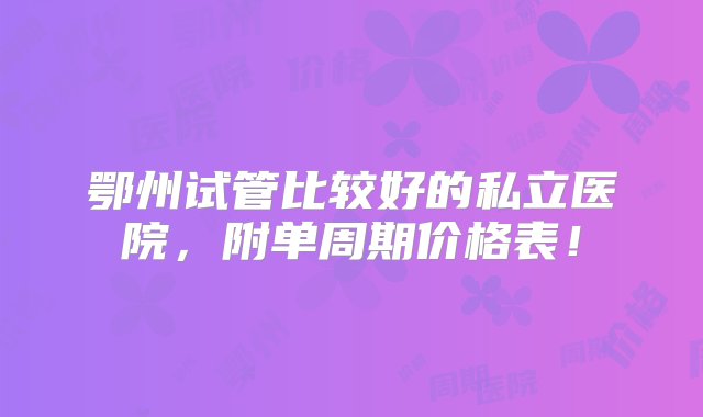 鄂州试管比较好的私立医院，附单周期价格表！