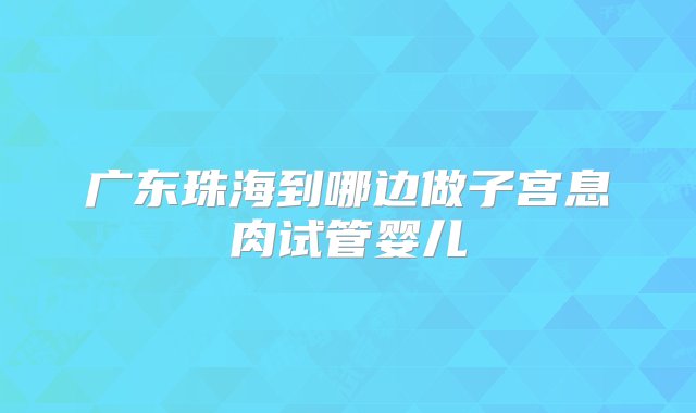 广东珠海到哪边做子宫息肉试管婴儿