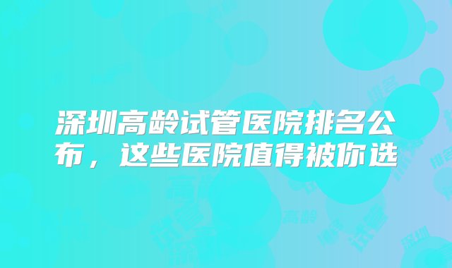 深圳高龄试管医院排名公布，这些医院值得被你选