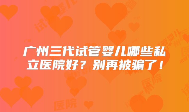 广州三代试管婴儿哪些私立医院好？别再被骗了！