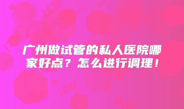 广州做试管的私人医院哪家好点？怎么进行调理！