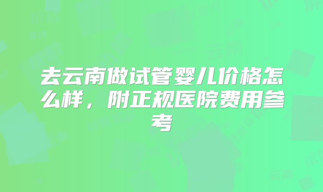 去云南做试管婴儿价格怎么样，附正规医院费用参考