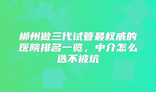 郴州做三代试管最权威的医院排名一览，中介怎么选不被坑