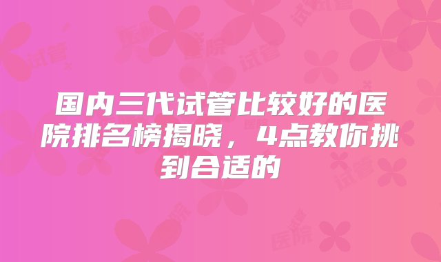 国内三代试管比较好的医院排名榜揭晓，4点教你挑到合适的