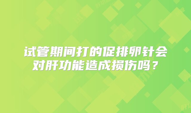 试管期间打的促排卵针会对肝功能造成损伤吗？