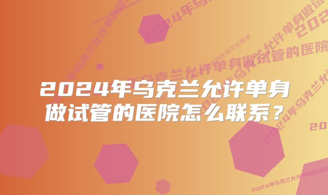 2024年乌克兰允许单身做试管的医院怎么联系？