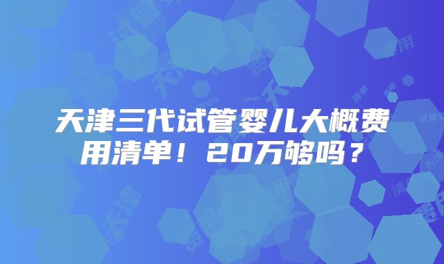 天津三代试管婴儿大概费用清单！20万够吗？