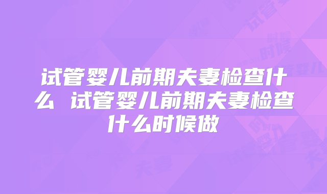 试管婴儿前期夫妻检查什么 试管婴儿前期夫妻检查什么时候做