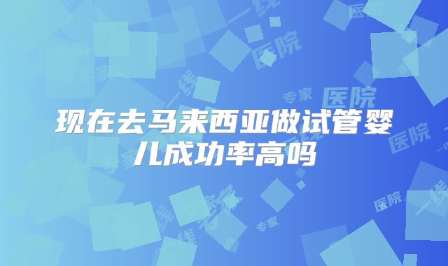 现在去马来西亚做试管婴儿成功率高吗