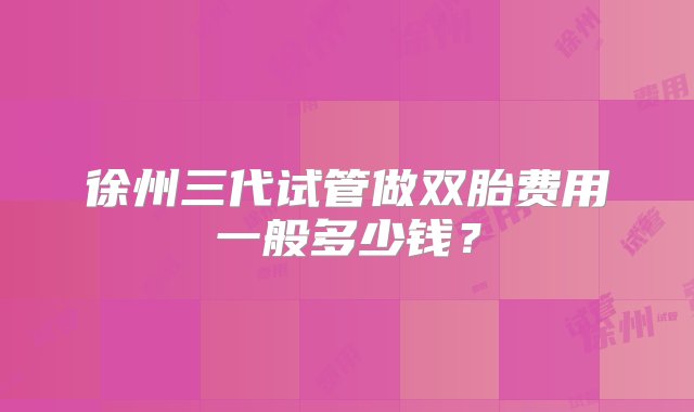 徐州三代试管做双胎费用一般多少钱？