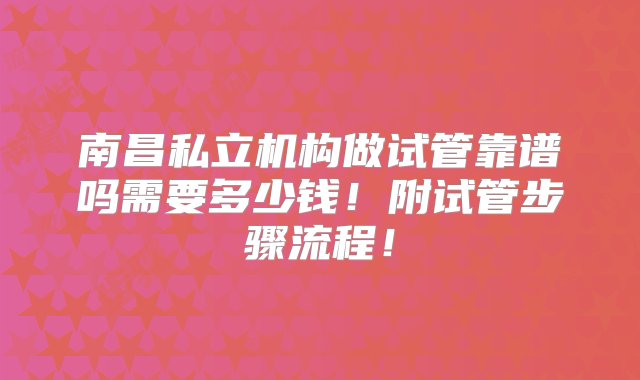 南昌私立机构做试管靠谱吗需要多少钱！附试管步骤流程！