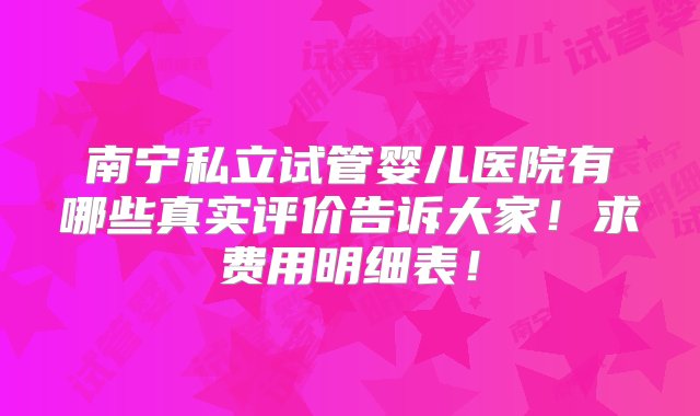 南宁私立试管婴儿医院有哪些真实评价告诉大家！求费用明细表！