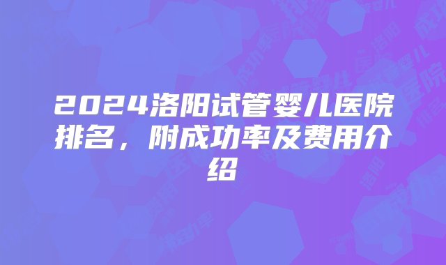 2024洛阳试管婴儿医院排名，附成功率及费用介绍