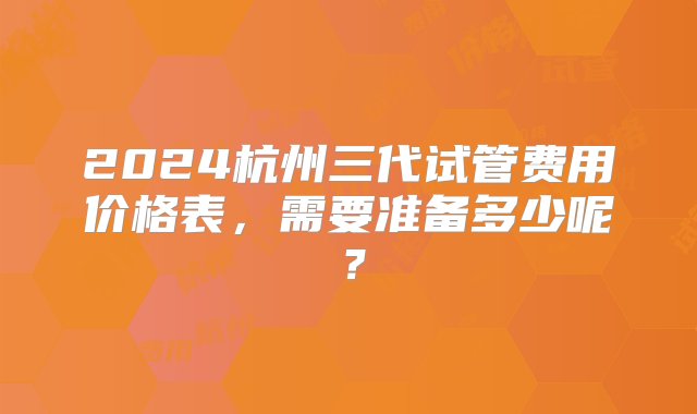 2024杭州三代试管费用价格表，需要准备多少呢？