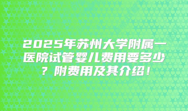 2025年苏州大学附属一医院试管婴儿费用要多少？附费用及其介绍！